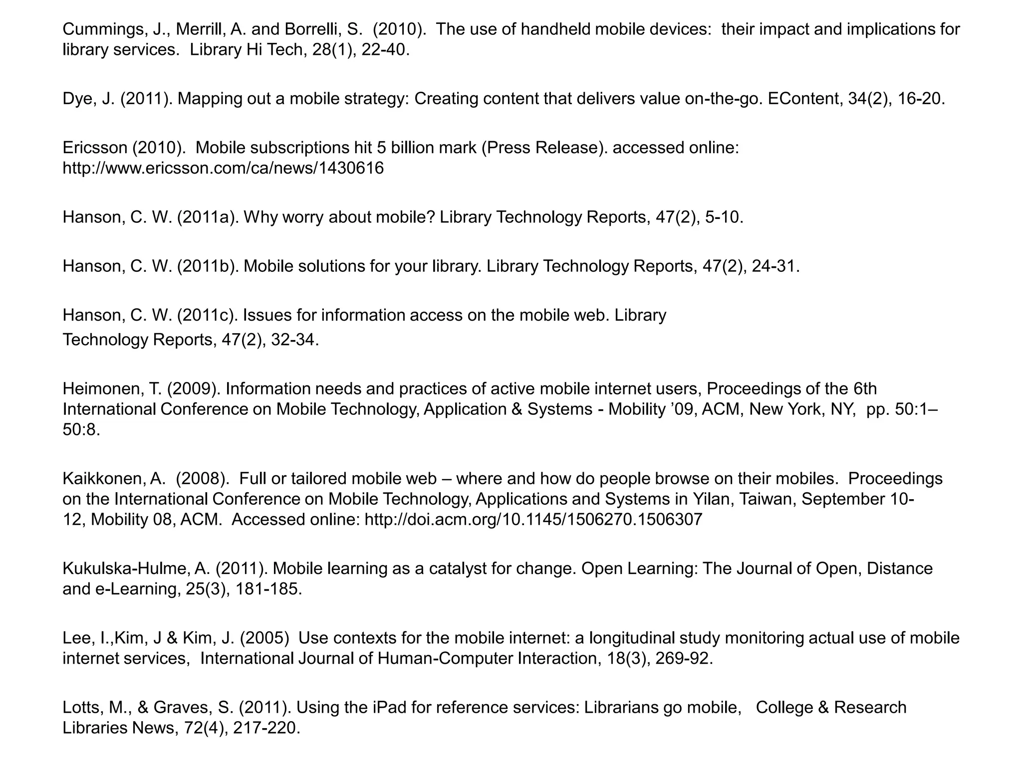 Cummings, J., Merrill, A. and Borrelli, S.  (2010).  The use of handheld mobile devices:  their impact and implications for library services.  Library Hi Tech, 28(1), 22-40.Dye, J. (2011). Mapping out a mobile strategy: Creating content that delivers value on-the-go. EContent, 34(2), 16-20.Ericsson (2010).  Mobile subscriptions hit 5 billion mark (Press Release). accessed online:  http://www.ericsson.com/ca/news/1430616 Hanson, C. W. (2011a). Why worry about mobile? Library Technology Reports, 47(2), 5-10.Hanson, C. W. (2011b). Mobile solutions for your library. Library Technology Reports, 47(2), 24-31.Hanson, C. W. (2011c). Issues for information access on the mobile web. Library Technology Reports, 47(2), 32-34.Heimonen, T. (2009). Information needs and practices of active mobile internet users, Proceedings of the 6th International Conference on Mobile Technology, Application & Systems - Mobility ’09, ACM, New York, NY,  pp. 50:1–50:8.Kaikkonen, A.  (2008).  Full or tailored mobile web – where and how do people browse on their mobiles.  Proceedings on the International Conference on Mobile Technology, Applications and Systems in Yilan, Taiwan, September 10-12, Mobility 08, ACM.  Accessed online: http://doi.acm.org/10.1145/1506270.1506307 Kukulska-Hulme, A. (2011). Mobile learning as a catalyst for change. Open Learning: The Journal of Open, Distance and e-Learning, 25(3), 181-185.Lee, I.,Kim, J & Kim, J. (2005)  Use contexts for the mobile internet: a longitudinal study monitoring actual use of mobile internet services,  International Journal of Human-Computer Interaction, 18(3), 269-92.Lotts, M., & Graves, S. (2011). Using the iPad for reference services: Librarians go mobile,   College & Research Libraries News, 72(4), 217-220.