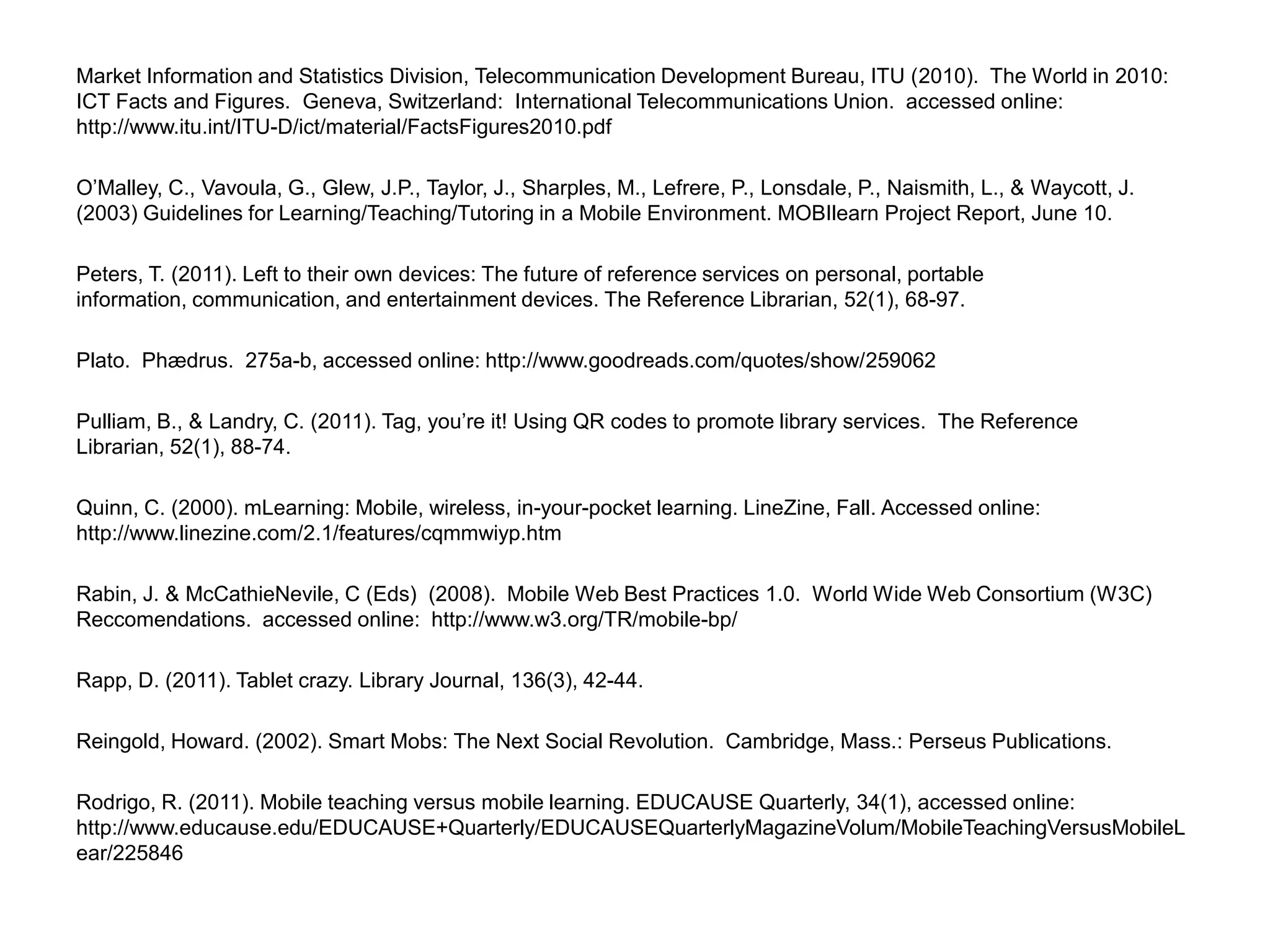 Market Information and Statistics Division, Telecommunication Development Bureau, ITU (2010).  The World in 2010: ICT Facts and Figures.  Geneva, Switzerland:  International Telecommunications Union.  accessed online:  http://www.itu.int/ITU-D/ict/material/FactsFigures2010.pdfO’Malley, C., Vavoula, G., Glew, J.P., Taylor, J., Sharples, M., Lefrere, P., Lonsdale, P., Naismith, L., & Waycott, J. (2003) Guidelines for Learning/Teaching/Tutoring in a Mobile Environment. MOBIlearn Project Report, June 10.Peters, T. (2011). Left to their own devices: The future of reference services on personal, portable information, communication, and entertainment devices. The Reference Librarian, 52(1), 68-97.Plato.  Phædrus.  275a-b, accessed online: http://www.goodreads.com/quotes/show/259062Pulliam, B., & Landry, C. (2011). Tag, you’re it! Using QR codes to promote library services.  The Reference Librarian, 52(1), 88-74.Quinn, C. (2000). mLearning: Mobile, wireless, in-your-pocket learning. LineZine, Fall. Accessed online: http://www.linezine.com/2.1/features/cqmmwiyp.htm Rabin, J. & McCathieNevile, C (Eds)  (2008).  Mobile Web Best Practices 1.0.  World Wide Web Consortium (W3C) Reccomendations.  accessed online:  http://www.w3.org/TR/mobile-bp/ Rapp, D. (2011). Tablet crazy. Library Journal, 136(3), 42-44.Reingold, Howard. (2002). Smart Mobs: The Next Social Revolution.  Cambridge, Mass.: Perseus Publications.Rodrigo, R. (2011). Mobile teaching versus mobile learning. EDUCAUSE Quarterly, 34(1), accessed online: http://www.educause.edu/EDUCAUSE+Quarterly/EDUCAUSEQuarterlyMagazineVolum/MobileTeachingVersusMobileLear/225846 