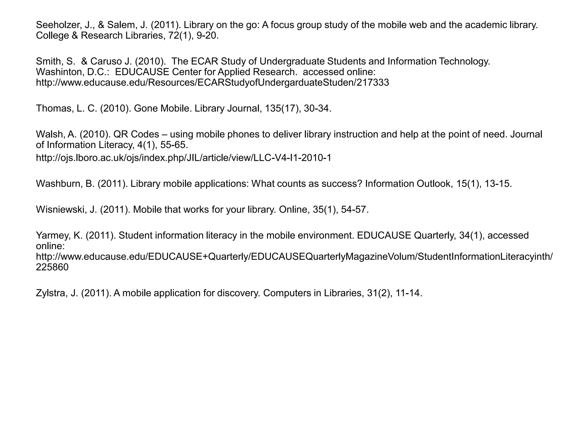 Seeholzer, J., & Salem, J. (2011). Library on the go: A focus group study of the mobile web and the academic library. College & Research Libraries, 72(1), 9-20.Smith, S.  & Caruso J. (2010).  The ECAR Study of Undergraduate Students and Information Technology.  Washinton, D.C.:  EDUCAUSE Center for Applied Research.  accessed online:  http://www.educause.edu/Resources/ECARStudyofUndergarduateStuden/217333 Thomas, L. C. (2010). Gone Mobile. Library Journal, 135(17), 30-34.Walsh, A. (2010). QR Codes – using mobile phones to deliver library instruction and help at the point of need. Journal of Information Literacy, 4(1), 55-65.http://ojs.lboro.ac.uk/ojs/index.php/JIL/article/view/LLC-V4-I1-2010-1 Washburn, B. (2011). Library mobile applications: What counts as success? Information Outlook, 15(1), 13-15.Wisniewski, J. (2011). Mobile that works for your library. Online, 35(1), 54-57.Yarmey, K. (2011). Student information literacy in the mobile environment. EDUCAUSE Quarterly, 34(1), accessed online: http://www.educause.edu/EDUCAUSE+Quarterly/EDUCAUSEQuarterlyMagazineVolum/StudentInformationLiteracyinth/225860Zylstra, J. (2011). A mobile application for discovery. Computers in Libraries, 31(2), 11-14.