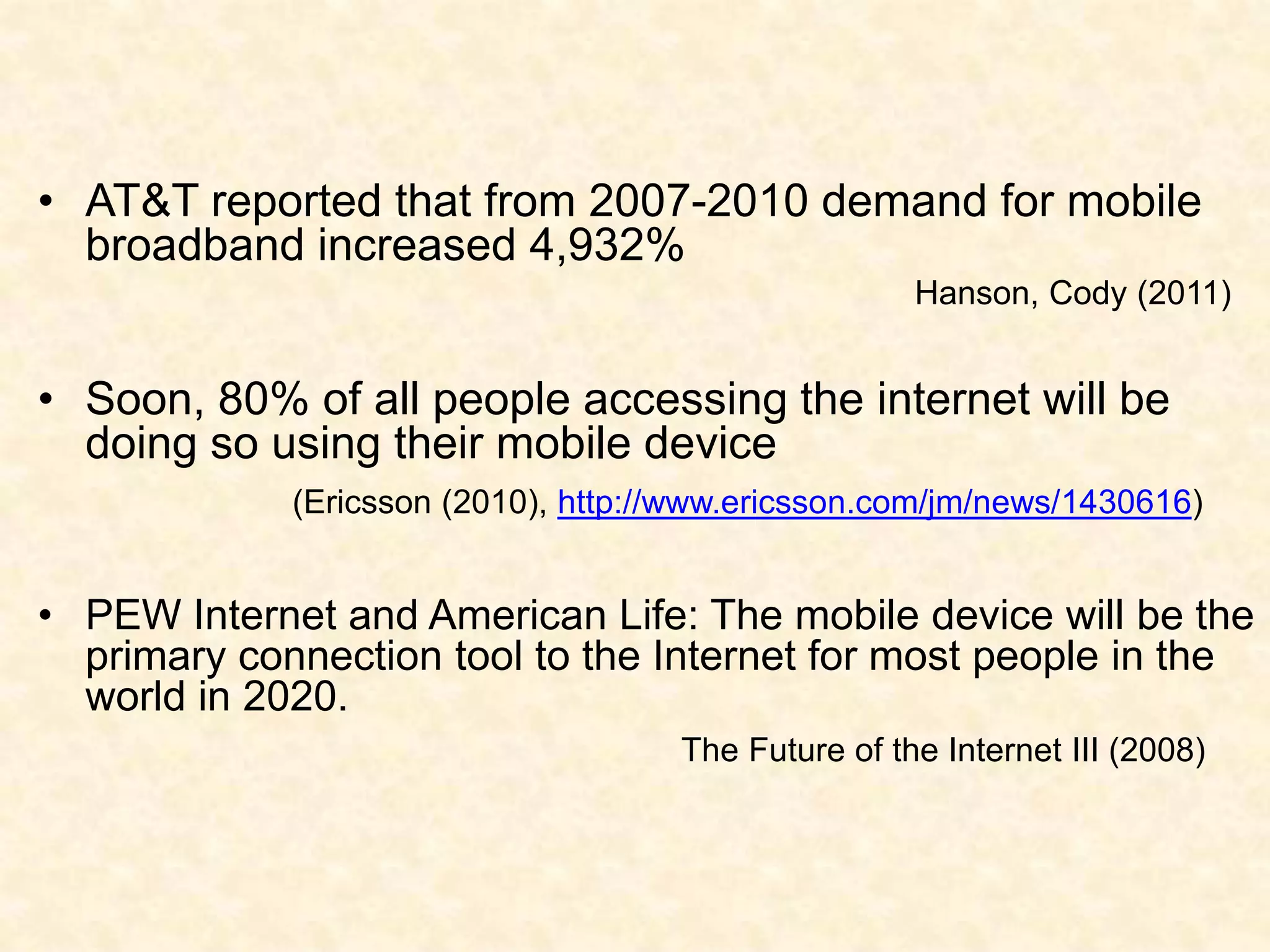 AT&T reported that from 2007-2010 demand for mobile broadband increased 4,932% Hanson, Cody (2011)Soon, 80% of all people accessing the internet will be doing so using their mobile device (Ericsson (2010), http://www.ericsson.com/jm/news/1430616)PEW Internet and American Life: The mobile device will be the primary connection tool to the Internet for most people in the world in 2020.                             		 The Future of the Internet III (2008)
