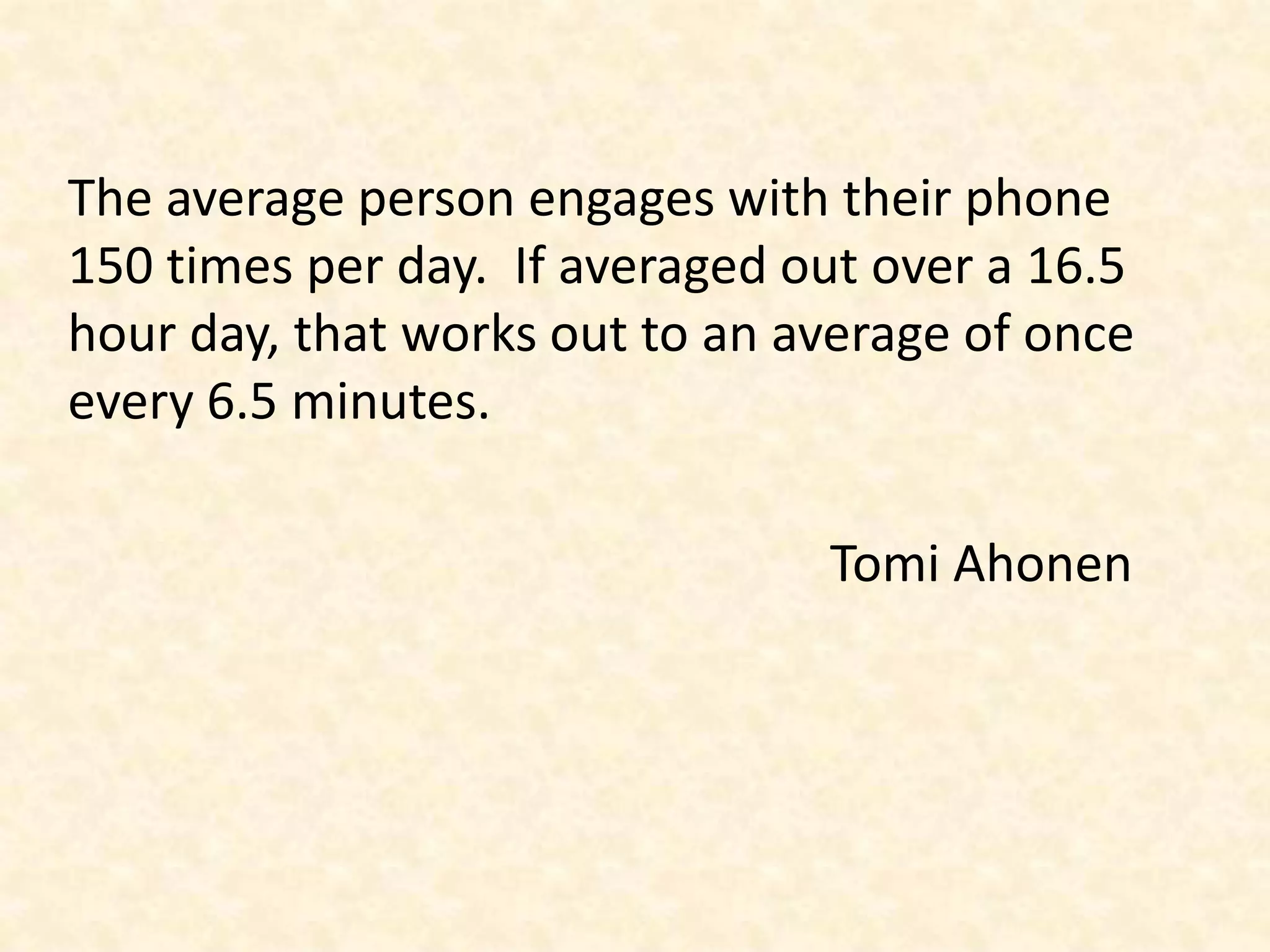 The average person engages with their phone 150 times per day.  If averaged out over a 16.5 hour day, that works out to an average of once every 6.5 minutes.TomiAhonen