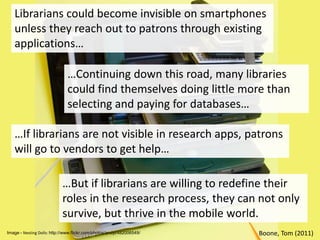 Librarians could become invisible on smartphones unless they reach out to patrons through existing applications……Continuing down this road, many libraries could find themselves doing little more than selecting and paying for databases……If librarians are not visible in research apps, patrons will go to vendors to get help……But if librarians are willing to redefine their roles in the research process, they can not only survive, but thrive in the mobile world.Boone, Tom (2011)Image - Nesting Dolls: http://www.flickr.com/photos/andyi/482006549/