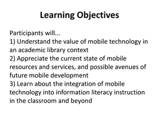 Learning ObjectivesParticipants will...1) Understand the value of mobile technology in an academic library context2) Appreciate the current state of mobile resources and services, and possible avenues of future mobile development3) Learn about the integration of mobile technology into information literacy instruction in the classroom and beyond