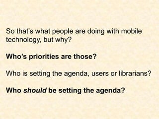 So that’s what people are doing with mobile technology, but why?Who’s priorities are those?Who is setting the agenda, users or librarians?Who should be setting the agenda?