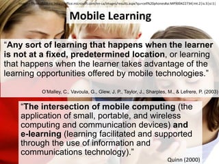 Image – Three children:http://office.microsoft.com/en-ca/images/results.aspx?qu=cell%20phones#ai:MP900422734|mt:2|is:3|si:1|Mobile Learning“Any sort of learning that happens when the learner is not at a fixed, predetermined location, or learning that happens when the learner takes advantage of the learning opportunities offered by mobile technologies.”O’Malley, C., Vavoula, G., Glew, J. P., Taylor, J., Sharples, M., & Lefrere, P. (2003)“The intersection of mobile computing (the application of small, portable, and wireless computing and communication devices) and e-learning (learning facilitated and supported through the use of information and communications technology).”Quinn (2000)