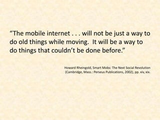 “The mobile internet . . . will not be just a way to do old things while moving.  It will be a way to do things that couldn’t be done before.”Howard Rheingold, Smart Mobs: The Next Social Revolution (Cambridge, Mass.: Perseus Publications, 2002), pp. xiv, xix.