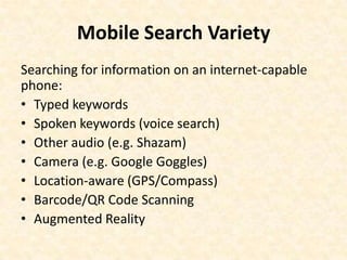 Mobile Search VarietySearching for information on an internet-capable phone:Typed keywordsSpoken keywords (voice search)Other audio (e.g. Shazam)Camera (e.g. Google Goggles)Location-aware (GPS/Compass) Barcode/QR Code ScanningAugmented Reality