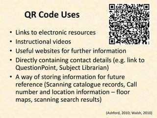 QR Code UsesLinks to electronic resourcesInstructional videosUseful websites for further informationDirectly containing contact details (e.g. link to QuestionPoint, Subject Librarian)A way of storing information for future reference (Scanning catalogue records, Call number and location information – floor maps, scanning search results)(Ashford, 2010; Walsh, 2010)