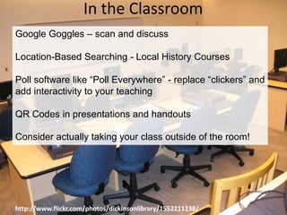 In the ClassroomGoogle Goggles – scan and discussLocation-Based Searching - Local History CoursesPoll software like “Poll Everywhere” - replace “clickers” and add interactivity to your teachingQR Codes in presentations and handoutsConsider actually taking your class outside of the room!http://www.flickr.com/photos/dickinsonlibrary/1552211138/
