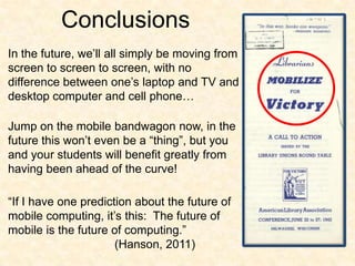 ConclusionsIn the future, we’ll all simply be moving from screen to screen to screen, with no difference between one’s laptop and TV and desktop computer and cell phone…Jump on the mobile bandwagon now, in the future this won’t even be a “thing”, but you and your students will benefit greatly from having been ahead of the curve!“If I have one prediction about the future of mobile computing, it’s this:  The future of mobile is the future of computing.”				(Hanson, 2011)