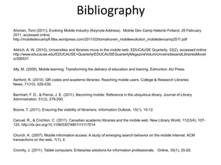 BibliographyAhonen, Tomi (2011), Evolving Mobile Industry (Keynote Address).  Mobile Dev Camp Helsinki Finland, 26 February 2011, accessed online:  http://mobiledevcampfi.files.wordpress.com/2011/03/tomiahonen_mobileevolution_mobiledevcamp2011.pdf Aldrich, A. W. (2010), Universities and libraries move to the mobile web. EDUCAUSE Quarterly, 33(2), accessed online: http://www.educause.edu/EDUCAUSE+Quarterly/EDUCAUSEQuarterlyMagazineVolum/UniversitiesandLibrariesMoveto/206531 Ally, M. (2009). Mobile learning: Transforming the delivery of education and training. Edmonton: AU Press.Ashford, R. (2010). QR codes and academic libraries: Reaching mobile users. College & Research Libraries News, 71(10), 526-530.Barnhart, F. D., & Pierce, J. E. (2011). Becoming mobile: Reference in the ubiquitous library. Journal of Library Administration, 51(3), 279-290.Boone, T. (2011). Ensuring the visibility of librarians. Information Outlook, 15(1), 10-12.Canuel, R., & Crichton, C. (2011). Canadian academic libraries and the mobile web. New Library World, 112(3/4), 107-120. http://dx.doi.org/10.1108/03074801111117014Church, K. (2007). Mobile information access: A study of emerging search behavior on the mobile Internet. ACM transactions on the web, 1(1), 4.Cromity, J. (2011). Tablet computers: Enterprise solutions for information professionals.   Online, 35(1), 25-28.