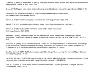 Cummings, J., Merrill, A. and Borrelli, S.  (2010).  The use of handheld mobile devices:  their impact and implications for library services.  Library Hi Tech, 28(1), 22-40.Dye, J. (2011). Mapping out a mobile strategy: Creating content that delivers value on-the-go. EContent, 34(2), 16-20.Ericsson (2010).  Mobile subscriptions hit 5 billion mark (Press Release). accessed online:  http://www.ericsson.com/ca/news/1430616 Hanson, C. W. (2011a). Why worry about mobile? Library Technology Reports, 47(2), 5-10.Hanson, C. W. (2011b). Mobile solutions for your library. Library Technology Reports, 47(2), 24-31.Hanson, C. W. (2011c). Issues for information access on the mobile web. Library Technology Reports, 47(2), 32-34.Heimonen, T. (2009). Information needs and practices of active mobile internet users, Proceedings of the 6th International Conference on Mobile Technology, Application & Systems - Mobility ’09, ACM, New York, NY,  pp. 50:1–50:8.Kaikkonen, A.  (2008).  Full or tailored mobile web – where and how do people browse on their mobiles.  Proceedings on the International Conference on Mobile Technology, Applications and Systems in Yilan, Taiwan, September 10-12, Mobility 08, ACM.  Accessed online: http://doi.acm.org/10.1145/1506270.1506307 Kukulska-Hulme, A. (2011). Mobile learning as a catalyst for change. Open Learning: The Journal of Open, Distance and e-Learning, 25(3), 181-185.Lee, I.,Kim, J & Kim, J. (2005)  Use contexts for the mobile internet: a longitudinal study monitoring actual use of mobile internet services,  International Journal of Human-Computer Interaction, 18(3), 269-92.Lotts, M., & Graves, S. (2011). Using the iPad for reference services: Librarians go mobile,   College & Research Libraries News, 72(4), 217-220.