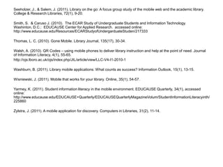 Seeholzer, J., & Salem, J. (2011). Library on the go: A focus group study of the mobile web and the academic library. College & Research Libraries, 72(1), 9-20.Smith, S.  & Caruso J. (2010).  The ECAR Study of Undergraduate Students and Information Technology.  Washinton, D.C.:  EDUCAUSE Center for Applied Research.  accessed online:  http://www.educause.edu/Resources/ECARStudyofUndergarduateStuden/217333 Thomas, L. C. (2010). Gone Mobile. Library Journal, 135(17), 30-34.Walsh, A. (2010). QR Codes – using mobile phones to deliver library instruction and help at the point of need. Journal of Information Literacy, 4(1), 55-65.http://ojs.lboro.ac.uk/ojs/index.php/JIL/article/view/LLC-V4-I1-2010-1 Washburn, B. (2011). Library mobile applications: What counts as success? Information Outlook, 15(1), 13-15.Wisniewski, J. (2011). Mobile that works for your library. Online, 35(1), 54-57.Yarmey, K. (2011). Student information literacy in the mobile environment. EDUCAUSE Quarterly, 34(1), accessed online: http://www.educause.edu/EDUCAUSE+Quarterly/EDUCAUSEQuarterlyMagazineVolum/StudentInformationLiteracyinth/225860Zylstra, J. (2011). A mobile application for discovery. Computers in Libraries, 31(2), 11-14.