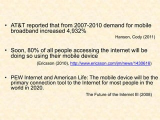 AT&T reported that from 2007-2010 demand for mobile broadband increased 4,932% Hanson, Cody (2011)Soon, 80% of all people accessing the internet will be doing so using their mobile device (Ericsson (2010), http://www.ericsson.com/jm/news/1430616)PEW Internet and American Life: The mobile device will be the primary connection tool to the Internet for most people in the world in 2020.                             		 The Future of the Internet III (2008)