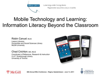 Mobile Technology and Learning: Information Literacy Beyond the Classroom  Robin Canuel, MLIS Liaison LibrarianHumanities and Social Sciences LibraryMcGill University Chad Crichton, MA, MLIS Coordinator of Reference, Research & InstructionU of T Scarborough LibraryUniversity of Toronto 40th Annual WILU Conference –Regina, Saskatchewan – June 1-3, 2011 