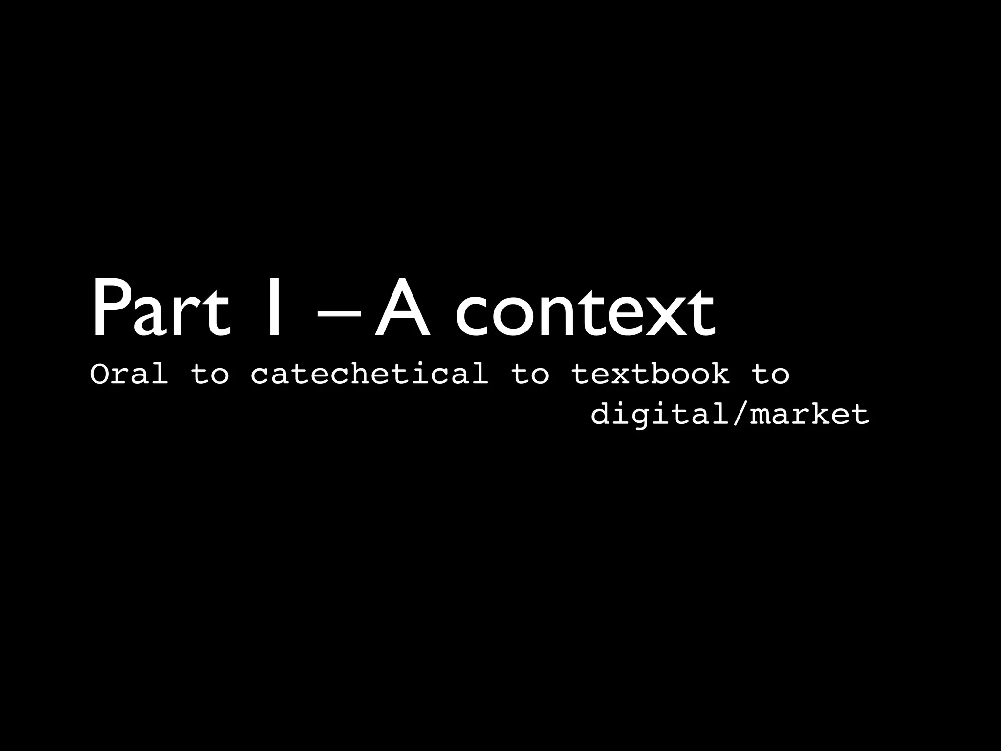 Part 1 – A context	

Oral to catechetical to textbook to  
         digital/market
 