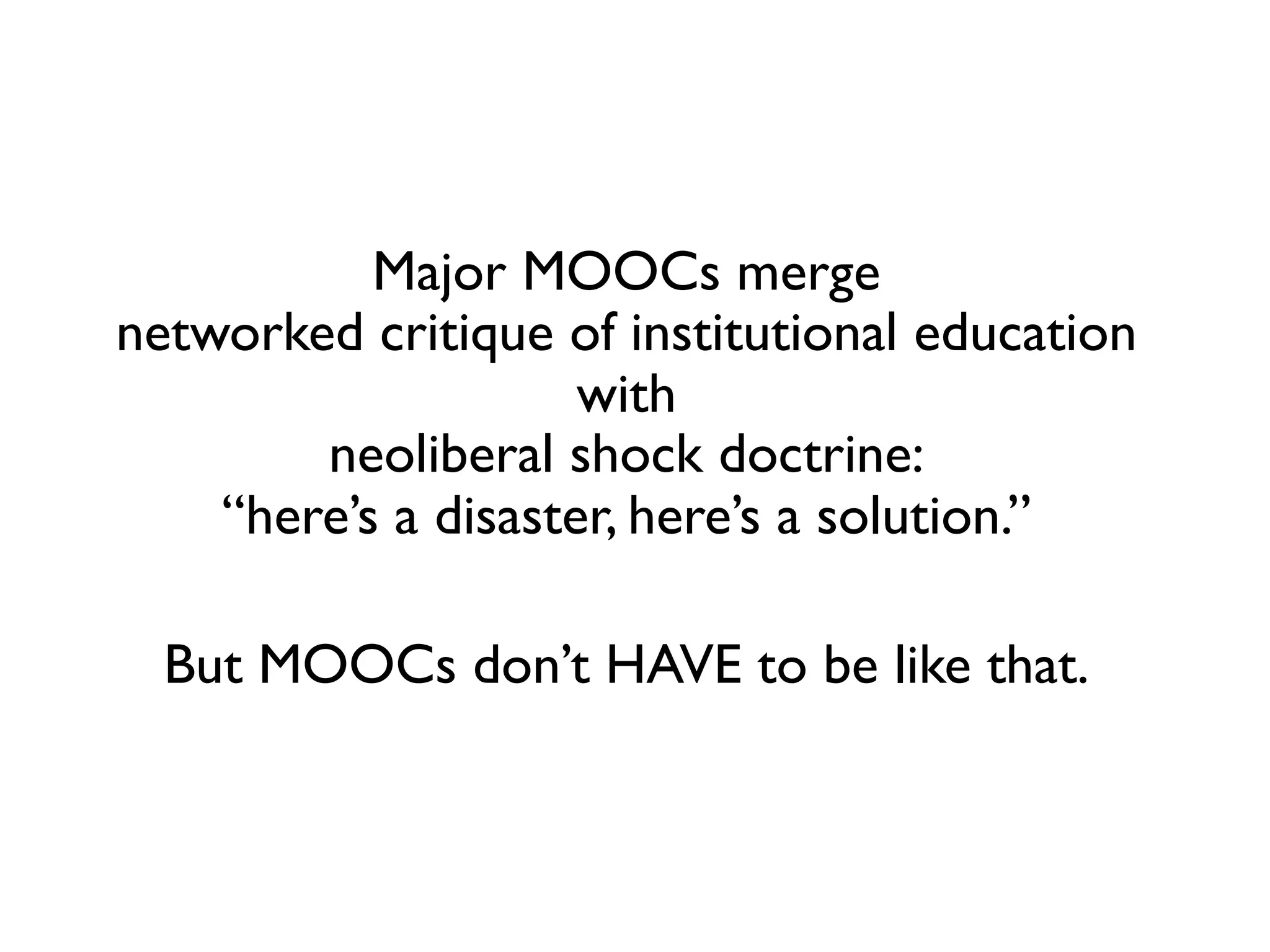 Major MOOCs merge 
networked critique of institutional education
with 
neoliberal shock doctrine: 
“here’s a disaster, here’s a solution.”	

	

But MOOCs don’t HAVE to be like that.	

	
  
 

 