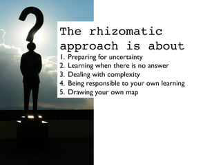 The rhizomatic
approach is about
1.  Preparing for uncertainty	

2.  Learning when there is no answer	

3.  Dealing with complexity	

4.  Being responsible to your own learning	

5.  Drawing your own map	

 