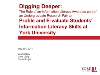 1
Click to edit Master text styles
Second level
Third level
Fourth level
Fifth level
Digging Deeper:
The Role of an Information Literacy Award as part of
an Undergraduate Research Fair to
Profile and E-valuate Students'
Information Literacy Skills at
York University
May 23rd
, 2014
Sophie Bury
Dana Craig
Sarah Shujah
 