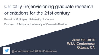 Critically (re)envisioning graduate research
orientations for the 21st century
Betsaida M. Reyes, University of Kansas
Bronwen K. Maxson, University of Colorado Boulder
June 7th, 2018
WILU Conference
Ottawa, CA
@soccerbrarian and #CriticalOrientations
 