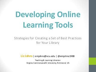 Developing Online
Learning Tools
Strategies for Creating a Set of Best Practices
for Your Library
Liz Johns | emjohns@vcu.edu | @emjohns1988
Teaching & Learning Librarian
Virginia Commonwealth University, Richmond, VA
 