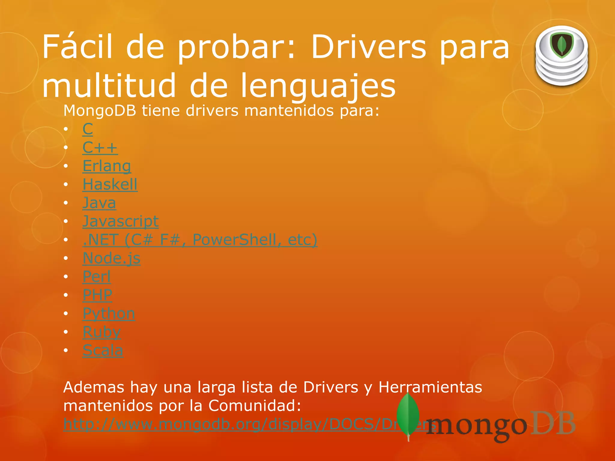 Fácil de probar: Drivers para
multitud de lenguajes
MongoDB tiene drivers mantenidos para:
• C
• C++
• Erlang
• Haskell
• Java
• Javascript
• .NET (C# F#, PowerShell, etc)
• Node.js
• Perl
• PHP
• Python
• Ruby
• Scala

Ademas hay una larga lista de Drivers y Herramientas
mantenidos por la Comunidad:
http://www.mongodb.org/display/DOCS/Drivers

 