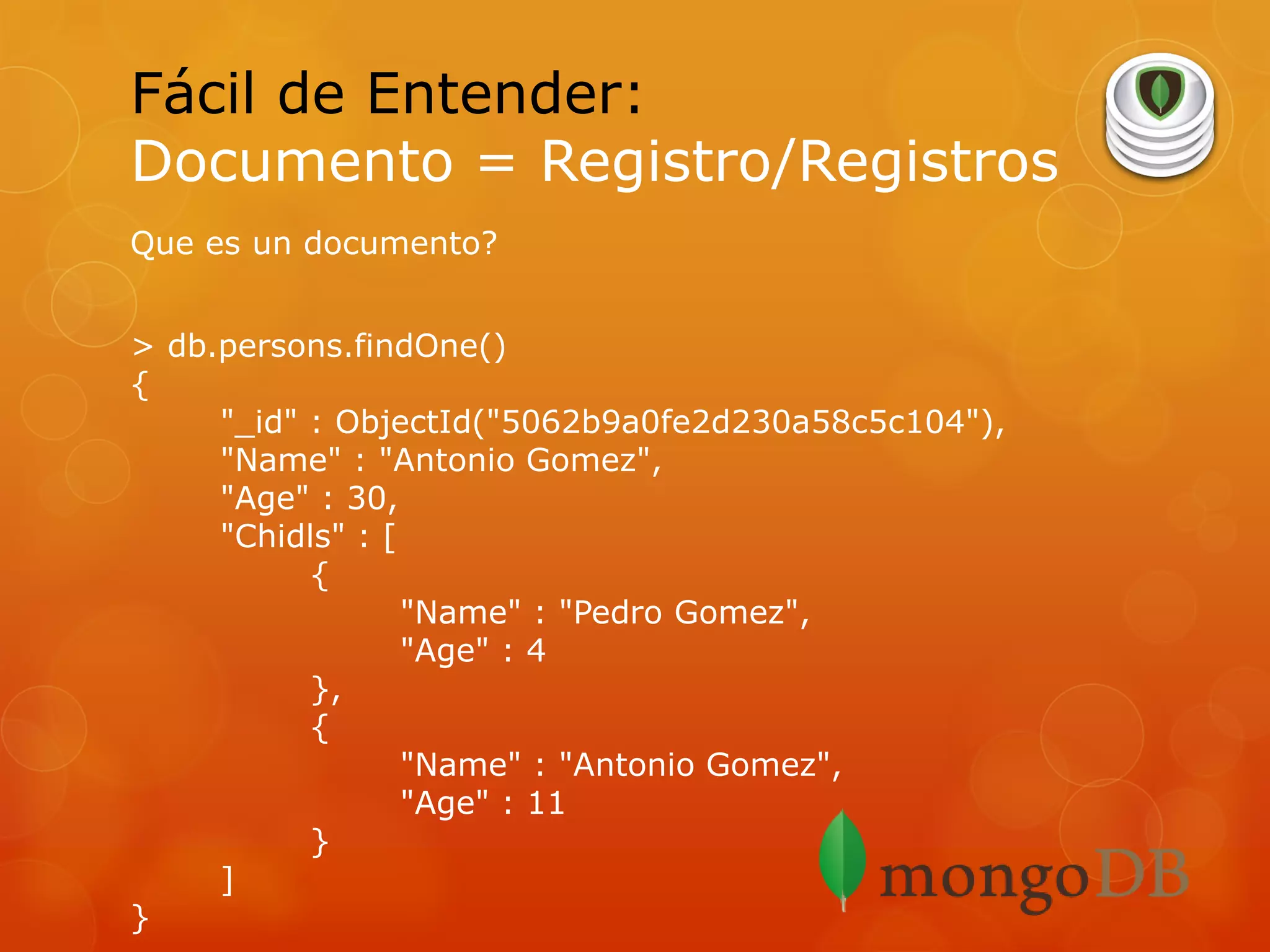 Fácil de Entender:
Documento = Registro/Registros
Que es un documento?
> db.persons.findOne()
{
"_id" : ObjectId("5062b9a0fe2d230a58c5c104"),
"Name" : "Antonio Gomez",
"Age" : 30,
"Chidls" : [
{
"Name" : "Pedro Gomez",
"Age" : 4
},
{
"Name" : "Antonio Gomez",
"Age" : 11
}
]
}

 