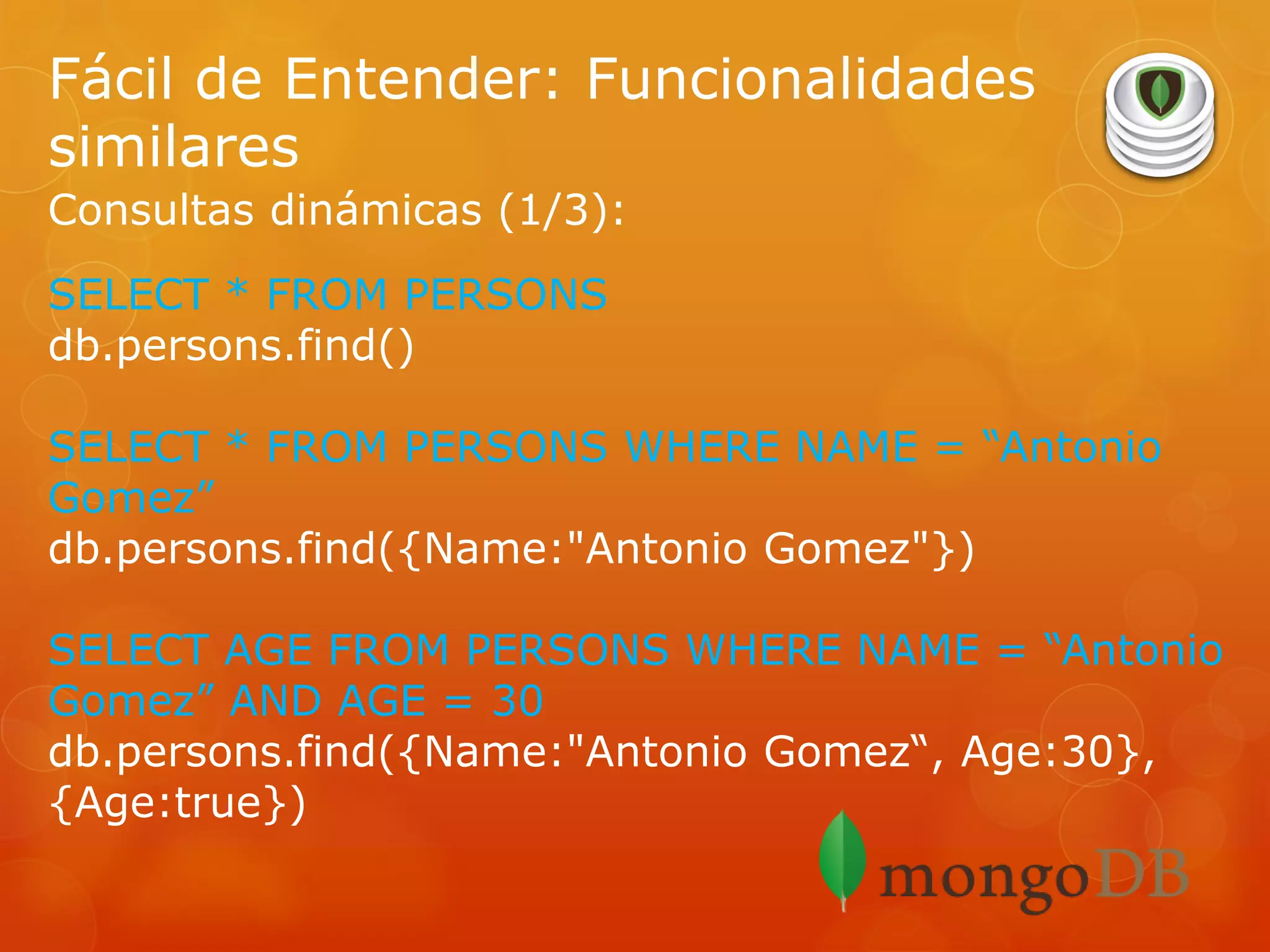 Fácil de Entender: Funcionalidades
similares
Consultas dinámicas (1/3):
SELECT * FROM PERSONS
db.persons.find()
SELECT * FROM PERSONS WHERE NAME = “Antonio
Gomez”
db.persons.find({Name:"Antonio Gomez"})
SELECT AGE FROM PERSONS WHERE NAME = “Antonio
Gomez” AND AGE = 30
db.persons.find({Name:"Antonio Gomez“, Age:30},
{Age:true})

 