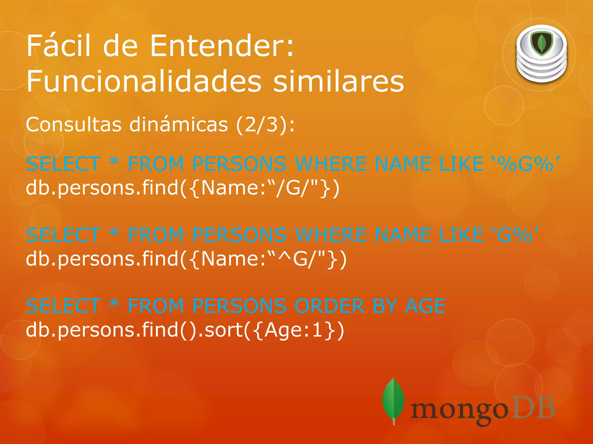 Fácil de Entender:
Funcionalidades similares
Consultas dinámicas (2/3):
SELECT * FROM PERSONS WHERE NAME LIKE ‘%G%’
db.persons.find({Name:“/G/"})
SELECT * FROM PERSONS WHERE NAME LIKE ‘G%’
db.persons.find({Name:“^G/"})
SELECT * FROM PERSONS ORDER BY AGE
db.persons.find().sort({Age:1})

 