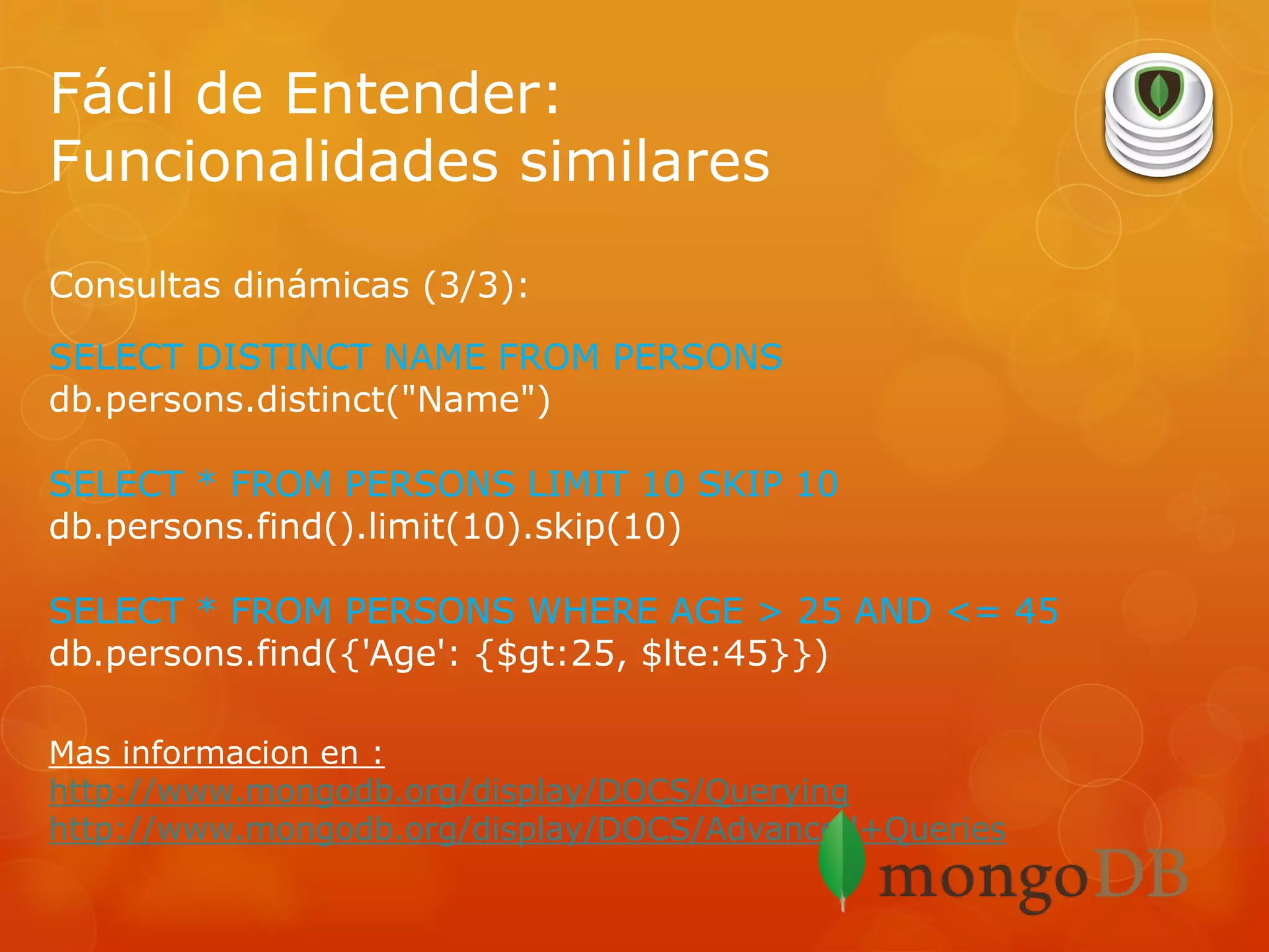 Fácil de Entender:
Funcionalidades similares
Consultas dinámicas (3/3):
SELECT DISTINCT NAME FROM PERSONS
db.persons.distinct("Name")
SELECT * FROM PERSONS LIMIT 10 SKIP 10
db.persons.find().limit(10).skip(10)
SELECT * FROM PERSONS WHERE AGE > 25 AND <= 45
db.persons.find({'Age': {$gt:25, $lte:45}})
Mas informacion en :
http://www.mongodb.org/display/DOCS/Querying
http://www.mongodb.org/display/DOCS/Advanced+Queries

 