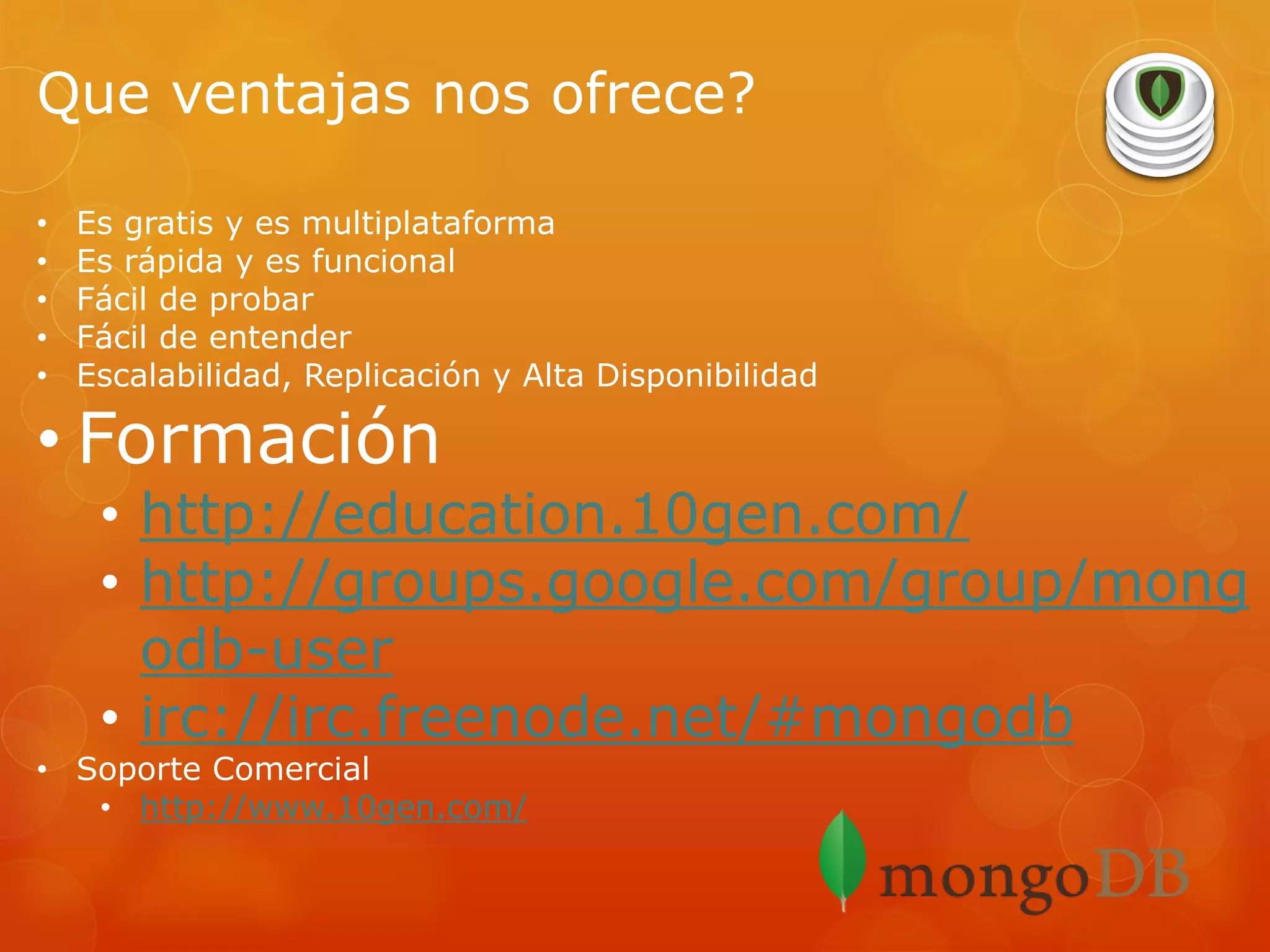 Que ventajas nos ofrece?
•
•
•
•
•

Es gratis y es multiplataforma
Es rápida y es funcional
Fácil de probar
Fácil de entender
Escalabilidad, Replicación y Alta Disponibilidad

• Formación

• http://education.10gen.com/
• http://groups.google.com/group/mong
odb-user
• irc://irc.freenode.net/#mongodb

• Soporte Comercial
• http://www.10gen.com/

 