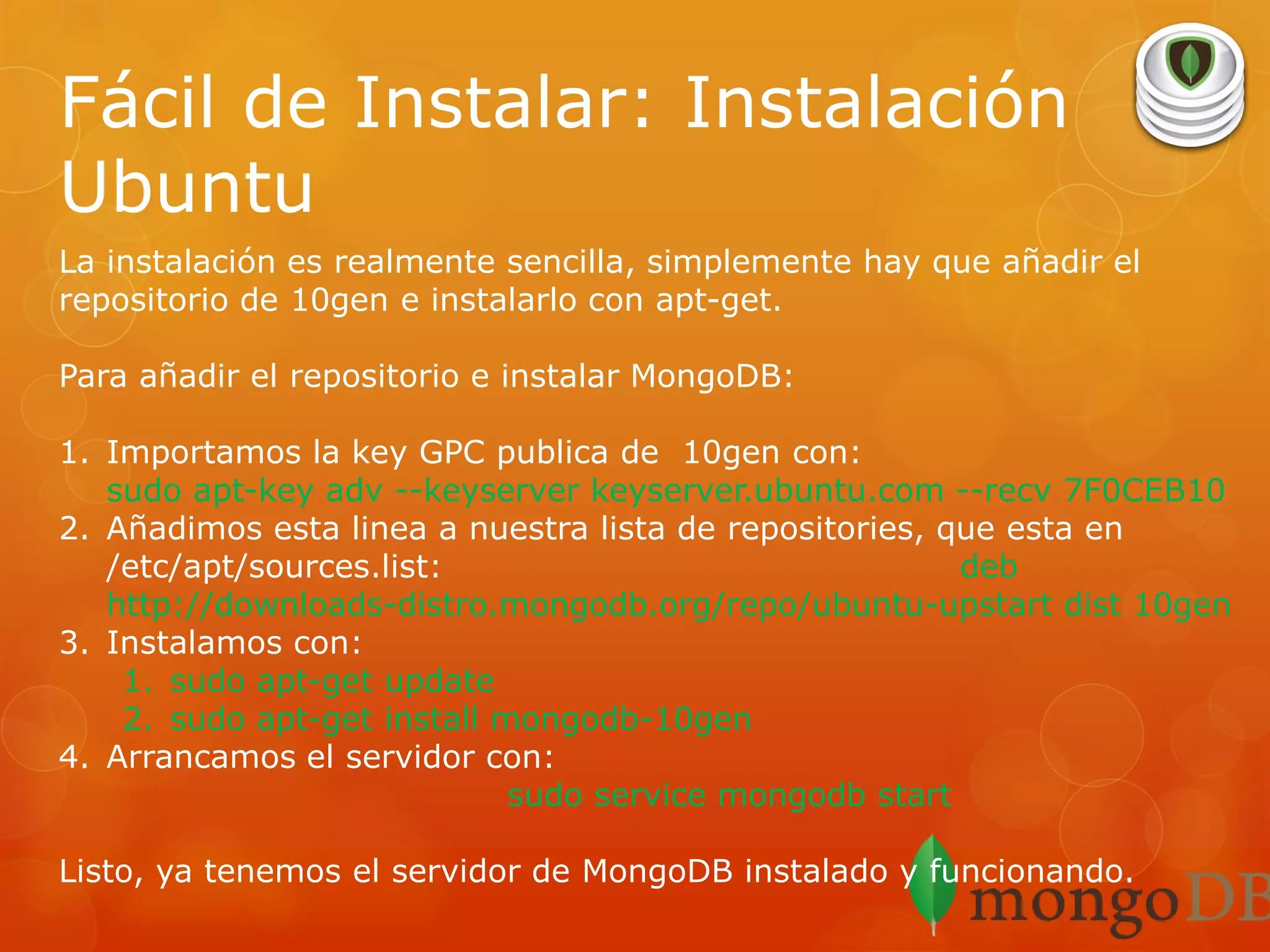 Fácil de Instalar: Instalación
Ubuntu
La instalación es realmente sencilla, simplemente hay que añadir el
repositorio de 10gen e instalarlo con apt-get.
Para añadir el repositorio e instalar MongoDB:

1. Importamos la key GPC publica de 10gen con:
sudo apt-key adv --keyserver keyserver.ubuntu.com --recv 7F0CEB10
2. Añadimos esta linea a nuestra lista de repositories, que esta en
/etc/apt/sources.list:
deb
http://downloads-distro.mongodb.org/repo/ubuntu-upstart dist 10gen
3. Instalamos con:
1. sudo apt-get update
2. sudo apt-get install mongodb-10gen
4. Arrancamos el servidor con:
sudo service mongodb start
Listo, ya tenemos el servidor de MongoDB instalado y funcionando.

 