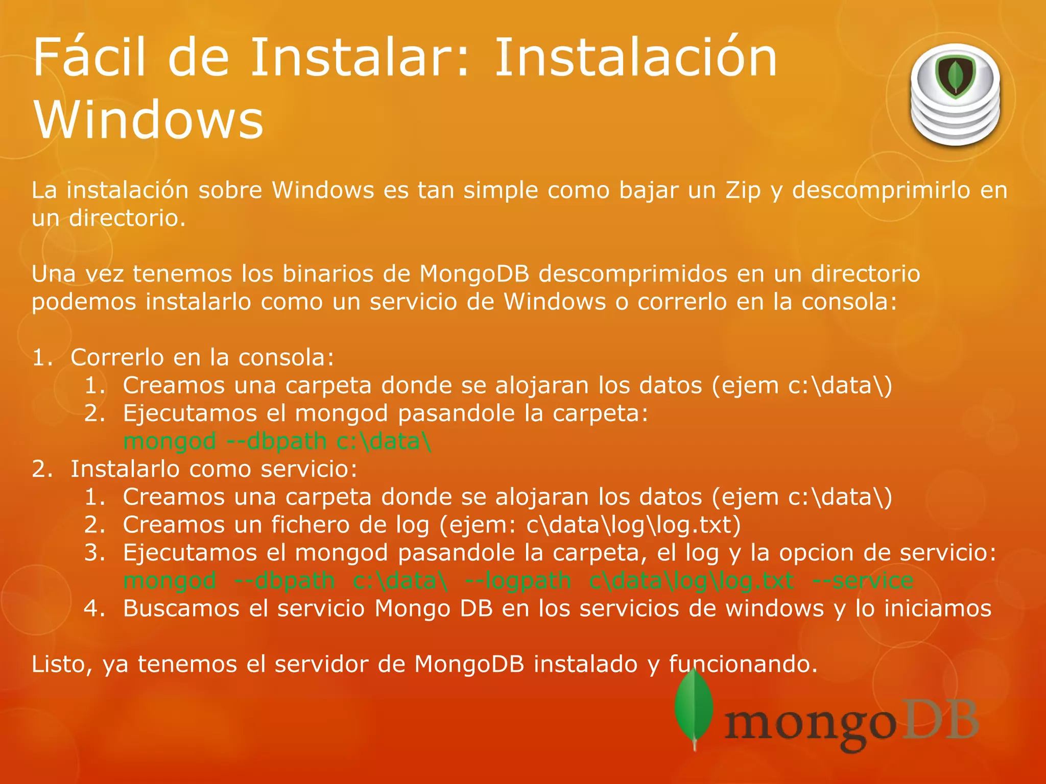 Fácil de Instalar: Instalación
Windows
La instalación sobre Windows es tan simple como bajar un Zip y descomprimirlo en
un directorio.
Una vez tenemos los binarios de MongoDB descomprimidos en un directorio
podemos instalarlo como un servicio de Windows o correrlo en la consola:
1. Correrlo en la consola:
1. Creamos una carpeta donde se alojaran los datos (ejem c:data)
2. Ejecutamos el mongod pasandole la carpeta:
mongod --dbpath c:data
2. Instalarlo como servicio:
1. Creamos una carpeta donde se alojaran los datos (ejem c:data)
2. Creamos un fichero de log (ejem: cdataloglog.txt)
3. Ejecutamos el mongod pasandole la carpeta, el log y la opcion de servicio:
mongod --dbpath c:data --logpath cdataloglog.txt --service
4. Buscamos el servicio Mongo DB en los servicios de windows y lo iniciamos
Listo, ya tenemos el servidor de MongoDB instalado y funcionando.

 