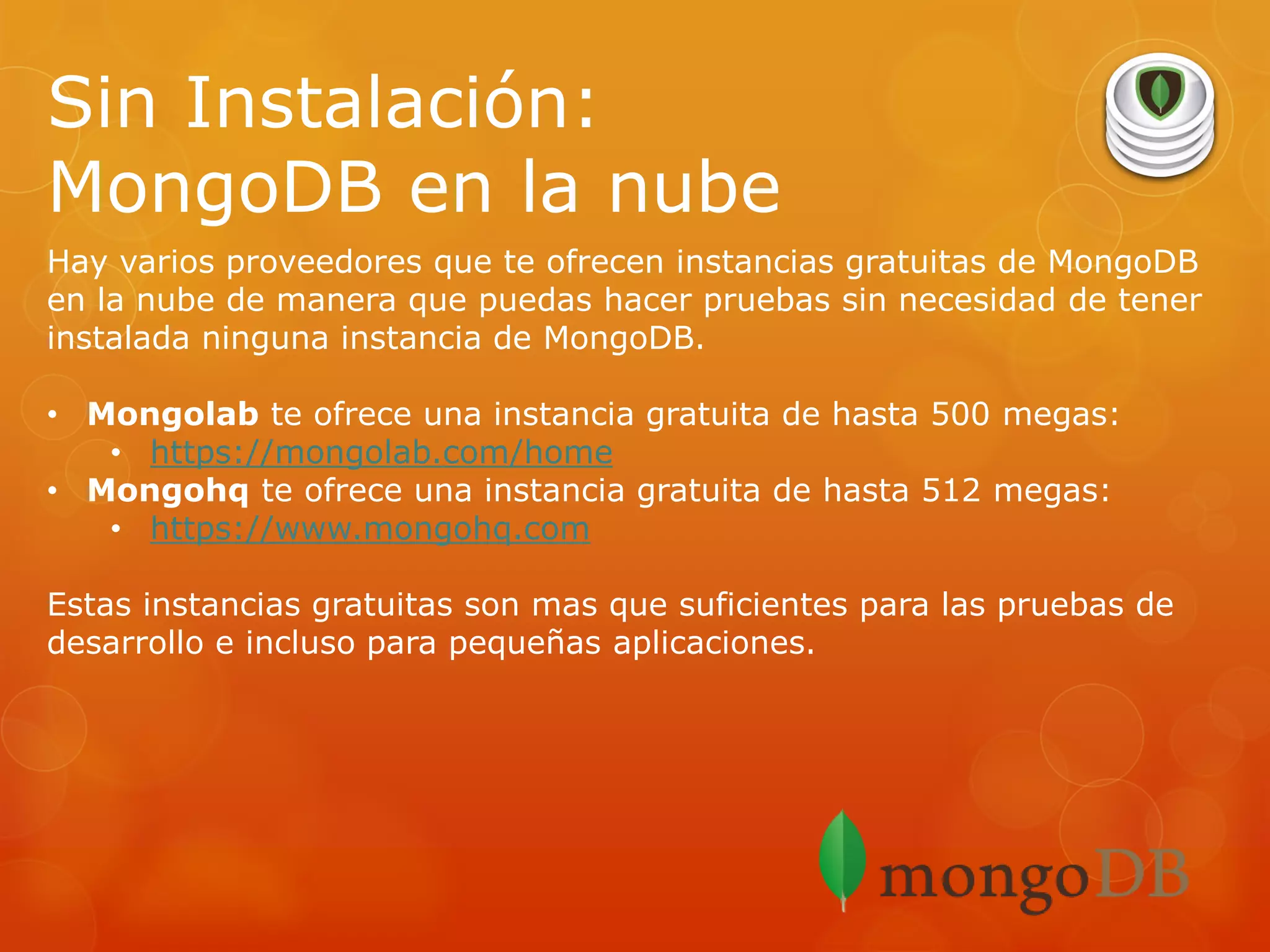 Sin Instalación:
MongoDB en la nube
Hay varios proveedores que te ofrecen instancias gratuitas de MongoDB
en la nube de manera que puedas hacer pruebas sin necesidad de tener
instalada ninguna instancia de MongoDB.
• Mongolab te ofrece una instancia gratuita de hasta 500 megas:
• https://mongolab.com/home
• Mongohq te ofrece una instancia gratuita de hasta 512 megas:
• https://www.mongohq.com
Estas instancias gratuitas son mas que suficientes para las pruebas de
desarrollo e incluso para pequeñas aplicaciones.

 