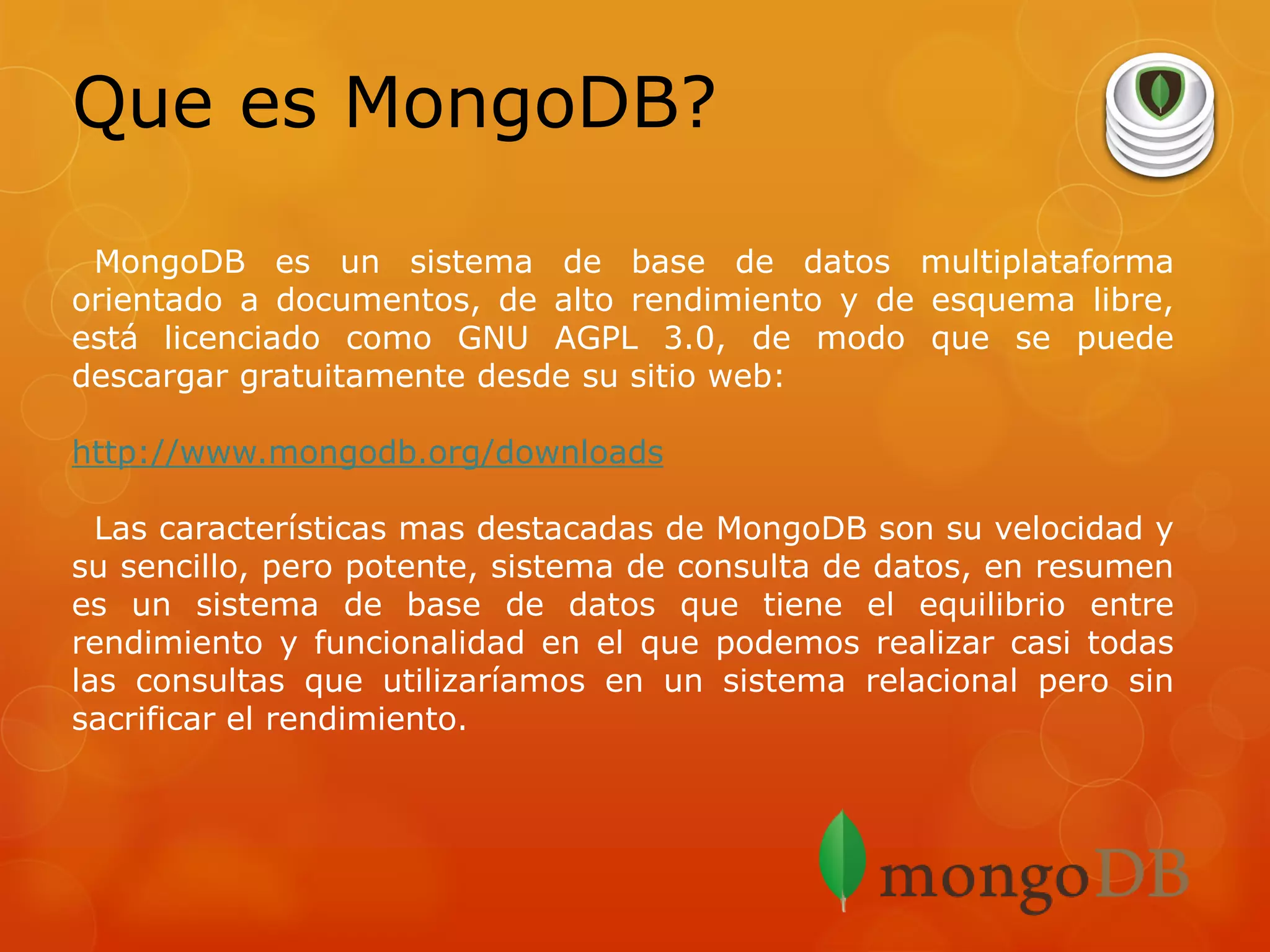 Que es MongoDB?
MongoDB es un sistema de base de datos multiplataforma
orientado a documentos, de alto rendimiento y de esquema libre,
está licenciado como GNU AGPL 3.0, de modo que se puede
descargar gratuitamente desde su sitio web:
http://www.mongodb.org/downloads
Las características mas destacadas de MongoDB son su velocidad y
su sencillo, pero potente, sistema de consulta de datos, en resumen
es un sistema de base de datos que tiene el equilibrio entre
rendimiento y funcionalidad en el que podemos realizar casi todas
las consultas que utilizaríamos en un sistema relacional pero sin
sacrificar el rendimiento.

 