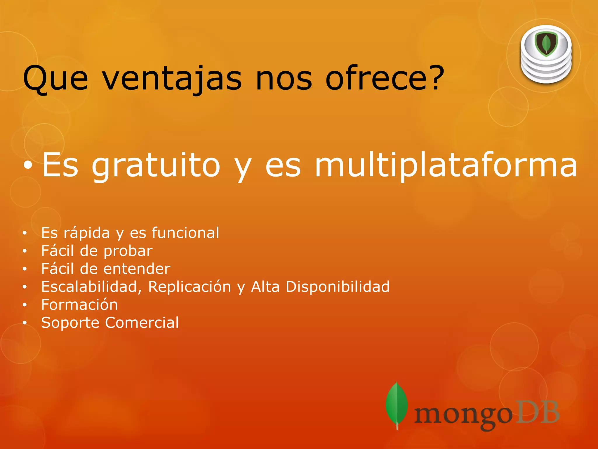 Que ventajas nos ofrece?
• Es gratuito y es multiplataforma
•
•
•
•
•
•

Es rápida y es funcional
Fácil de probar
Fácil de entender
Escalabilidad, Replicación y Alta Disponibilidad
Formación
Soporte Comercial

 