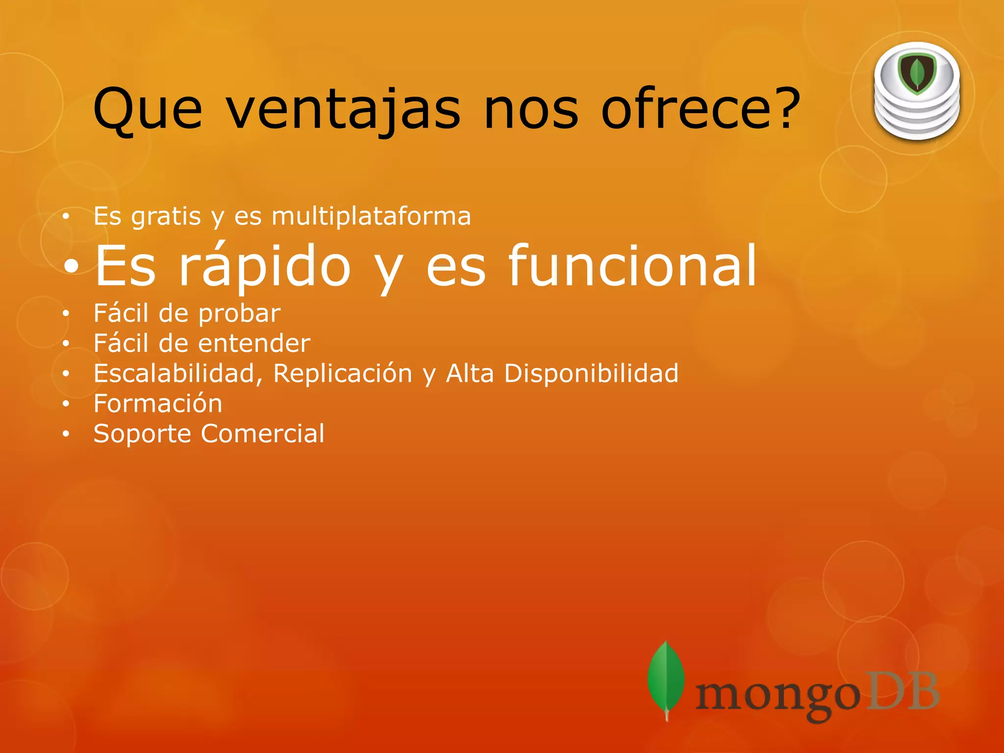 Que ventajas nos ofrece?
• Es gratis y es multiplataforma

• Es rápido y es funcional
•
•
•
•
•

Fácil de probar
Fácil de entender
Escalabilidad, Replicación y Alta Disponibilidad
Formación
Soporte Comercial

 