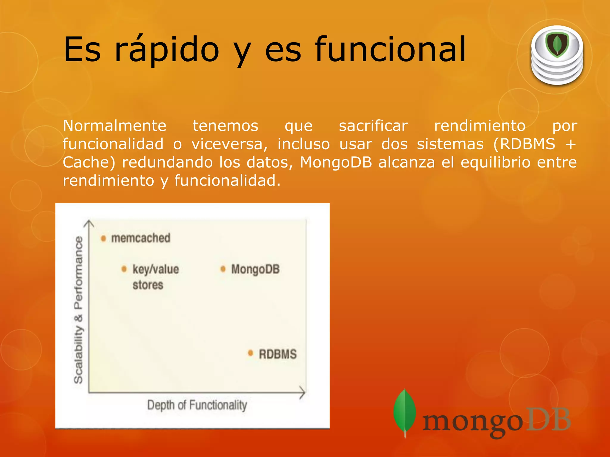 Es rápido y es funcional
Normalmente
tenemos
que
sacrificar
rendimiento
por
funcionalidad o viceversa, incluso usar dos sistemas (RDBMS +
Cache) redundando los datos, MongoDB alcanza el equilibrio entre
rendimiento y funcionalidad.

 