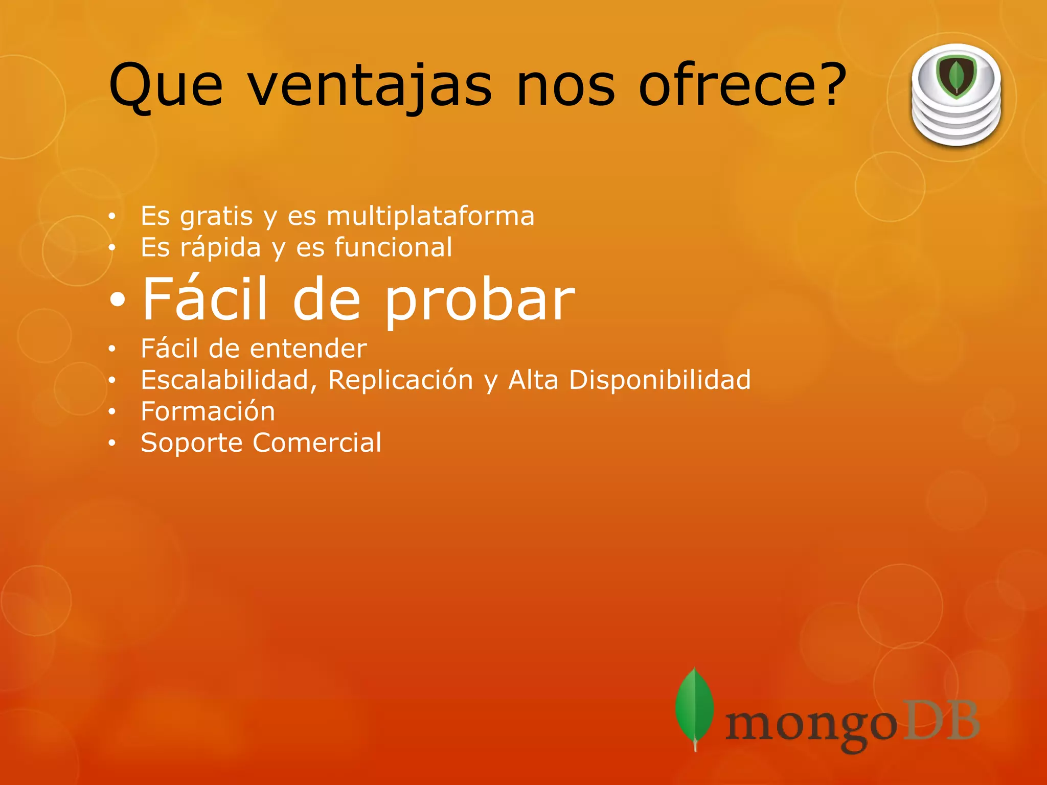 Que ventajas nos ofrece?
• Es gratis y es multiplataforma
• Es rápida y es funcional

• Fácil de probar
•
•
•
•

Fácil de entender
Escalabilidad, Replicación y Alta Disponibilidad
Formación
Soporte Comercial

 