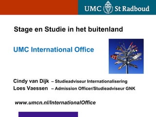 Stage en Studie in het buitenland

UMC International Office



Cindy van Dijk – Studieadviseur Internationalisering
Loes Vaessen – Admission Officer/Studieadviseur GNK

www.umcn.nl/InternationalOffice
 