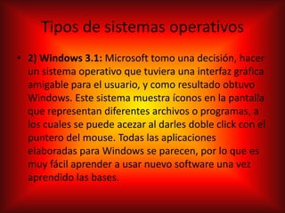 Tipos de sistemas operativos
• 2) Windows 3.1: Microsoft tomo una decisión, hacer
un sistema operativo que tuviera una interfaz gráfica
amigable para el usuario, y como resultado obtuvo
Windows. Este sistema muestra íconos en la pantalla
que representan diferentes archivos o programas, a
los cuales se puede acezar al darles doble click con el
puntero del mouse. Todas las aplicaciones
elaboradas para Windows se parecen, por lo que es
muy fácil aprender a usar nuevo software una vez
aprendido las bases.
 