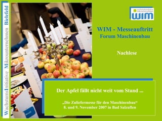 WIM - Messeauftritt
             Forum Maschinenbau


                         Nachlese




Der Apfel fällt nicht weit vom Stand ...

   „Die Zuliefermesse für den Maschinenbau“
    8. und 9. November 2007 in Bad Salzuflen
 