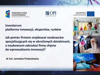 dr inż. Jarosław Protasiewicz
Inventorum
platforma innowacji, ekspertów, rynków
Jak pomóc firmom znajdować naukowców
specjalizujących się w określonych dziedzinach,
a naukowcom odszukać firmy chętne
do wprowadzania innowacji?
 