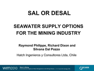 SAL OR DESAL

SEAWATER SUPPLY OPTIONS
 FOR THE MINING INDUSTRY

  Raymond Philippe, Richard Dixon and
         Silvana Dal Pozzo
 Hatch Ingenieros y Consultores Ltda, Chile
 