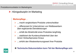 Produktkommunikation im Marketingmix
 Königsdisziplin im Marketing
Produktkommunikation im Marketingmix
Markenpflege ...
 ... macht vergleichbare Produkte unterscheidbar
 ... differenziert ihr Unternehmen von Wettbewerbern
über ergänzende Dienstleistungen
 ... erhält die Attraktivität eines Produktes langfristig
 ... stabilisiert die Kundenzufriedenheit über den
reinen Verkaufsprozess hinaus
 ... erhöht den Wiedererkennungswert Ihrer Produkte
20
 Technische Dokumentation kann Teil der Markenpflege sein
 