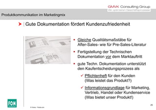 Produktkommunikation im Marketingmix
 Gute Dokumentation fördert Kundenzufriedenheit
Produktkommunikation im Marketingmix
 Gleiche Qualitätsmaßstäbe für
After-Sales- wie für Pre-Sales-Literatur
 Fertigstellung der Technischen
Dokumentation vor dem Marktauftritt
 gute Techn. Dokumentation unterstützt
den Kaufentscheidungsprozess alsden Kaufentscheidungsprozess als
 Pflichtenheft für den Kunden
(Was leistet das Produkt?)( )
 Informationsgrundlage für Marketing,
Vertrieb, Handel oder Kundenservice
25
(Was bietet unser Produkt!)
© Vinera - Fotolia.com
 