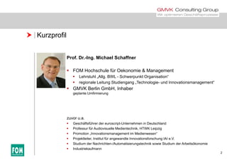  Kurzprofil
Prof. Dr.-Ing. Michael Schaffner
 FOM Hochschule für Oekonomie & Management
 Lehrstuhl „Allg. BWL - Schwerpunkt Organisation“
 regionale Leitung Studiengang „Technologie- und Innovationsmanagement“
 GMVK Berlin GmbH, Inhaber
geplante Umfirmierung
zuvor u.a.zuvor u.a.
 Geschäftsführer der euroscript-Unternehmen in Deutschland
 Professur für Audiovisuelle Medientechnik, HTWK Leipzig
 Promotion „Innovationsmanagement im Medienwesen“
 Projektleiter Institut für angewandte Innovationsforschung IAI e V
2
 Projektleiter, Institut für angewandte Innovationsforschung IAI e.V.
 Studium der Nachrichten-/Automatisierungstechnik sowie Studium der Arbeitsökonomie
 Industriekaufmann
 