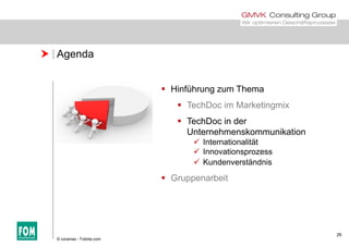  Agenda
 Hinführung zum Themag
 TechDoc im Marketingmix
 TechDoc in derTechDoc in der
Unternehmenskommunikation
 Internationalität
 Innovationsprozess Innovationsprozess
 Kundenverständnis
 Gruppenarbeit
26
© coramax - Fotolia.com
 