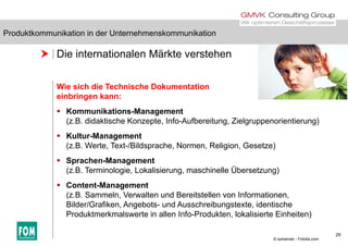 Produktkommunikation in der Unternehmenskommunikation
 Die internationalen Märkte verstehen
Produktkommunikation in der Unternehmenskommunikation
Wie sich die Technische Dokumentation
einbringen kann:
 Kommunikations-Management
(z.B. didaktische Konzepte, Info-Aufbereitung, Zielgruppenorientierung)(z.B. didaktische Konzepte, Info Aufbereitung, Zielgruppenorientierung)
 Kultur-Management
(z.B. Werte, Text-/Bildsprache, Normen, Religion, Gesetze)
 Sprachen-Management
(z.B. Terminologie, Lokalisierung, maschinelle Übersetzung)
C t t M t Content-Management
(z.B. Sammeln, Verwalten und Bereitstellen von Informationen,
Bilder/Grafiken, Angebots- und Ausschreibungstexte, identische
Produktmerkmalswerte in allen Info Produkten lokalisierte Einheiten)
29
Produktmerkmalswerte in allen Info-Produkten, lokalisierte Einheiten)
© somenski - Fotolia.com
 