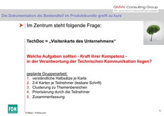 Die Dokumentation als Bestandteil im Produktbundle greift zu kurz
 Im Zentrum steht folgende Frage:
Die Dokumentation als Bestandteil im Produktbundle greift zu kurz
TechDoc = „Visitenkarte des Unternehmens“
Welche Aufgaben sollten - Kraft ihrer Kompetenz -g p
in der Verantwortung der Technischen Kommunikation liegen?
geplante Gruppenarbeit:
1. verständliche Halbsätze je Karte
2. 2-4 Karten je Teilnehmer (lesbare Schrift)
3 Cl t Th b i h3. Clusterung zu Themenbereichen
4. Priorisierung durch die Teilnehmer
5. Zusammenfassung
4
© Mopic - Fotolia.com
 